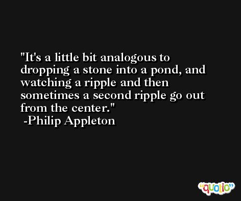 It's a little bit analogous to dropping a stone into a pond, and watching a ripple and then sometimes a second ripple go out from the center. -Philip Appleton
