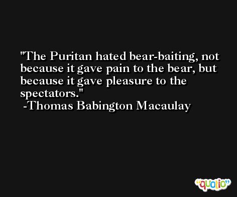 The Puritan hated bear-baiting, not because it gave pain to the bear, but because it gave pleasure to the spectators. -Thomas Babington Macaulay