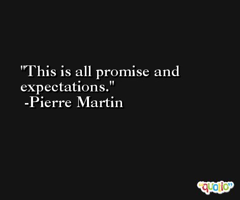 This is all promise and expectations. -Pierre Martin
