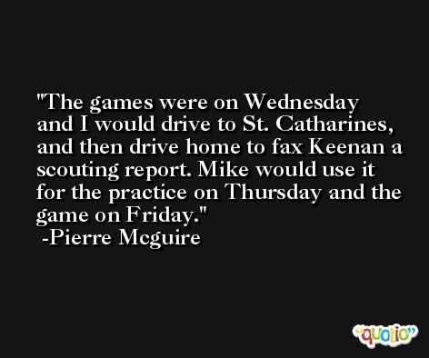 The games were on Wednesday and I would drive to St. Catharines, and then drive home to fax Keenan a scouting report. Mike would use it for the practice on Thursday and the game on Friday. -Pierre Mcguire