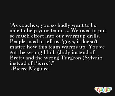 As coaches, you so badly want to be able to help your team, ... We used to put so much effort into our warmup drills. People used to tell us, 'guys, it doesn't matter how this team warms up. You've got the wrong Hull, (Jody instead of Brett) and the wrong Turgeon (Sylvain instead of Pierre).' -Pierre Mcguire