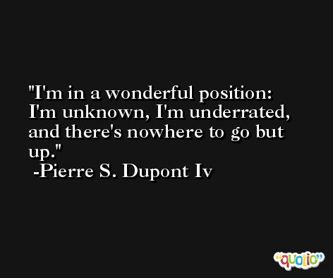 I'm in a wonderful position: I'm unknown, I'm underrated, and there's nowhere to go but up. -Pierre S. Dupont Iv