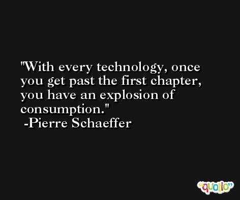 With every technology, once you get past the first chapter, you have an explosion of consumption. -Pierre Schaeffer