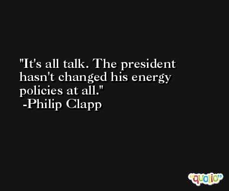 It's all talk. The president hasn't changed his energy policies at all. -Philip Clapp