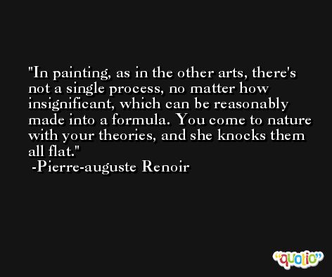 In painting, as in the other arts, there's not a single process, no matter how insignificant, which can be reasonably made into a formula. You come to nature with your theories, and she knocks them all flat. -Pierre-auguste Renoir
