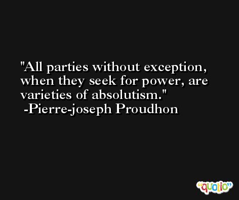 All parties without exception, when they seek for power, are varieties of absolutism. -Pierre-joseph Proudhon