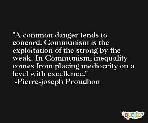 A common danger tends to concord. Communism is the exploitation of the strong by the weak. In Communism, inequality comes from placing mediocrity on a level with excellence. -Pierre-joseph Proudhon