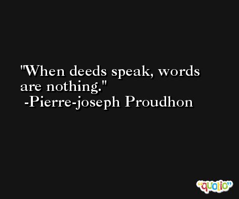 When deeds speak, words are nothing. -Pierre-joseph Proudhon
