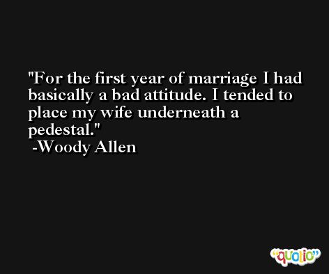For the first year of marriage I had basically a bad attitude. I tended to place my wife underneath a pedestal. -Woody Allen