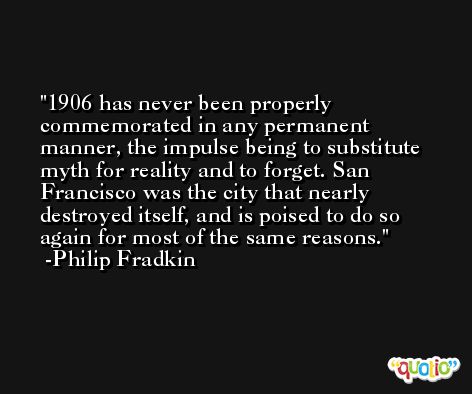 1906 has never been properly commemorated in any permanent manner, the impulse being to substitute myth for reality and to forget. San Francisco was the city that nearly destroyed itself, and is poised to do so again for most of the same reasons. -Philip Fradkin