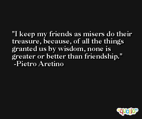 I keep my friends as misers do their treasure, because, of all the things granted us by wisdom, none is greater or better than friendship. -Pietro Aretino