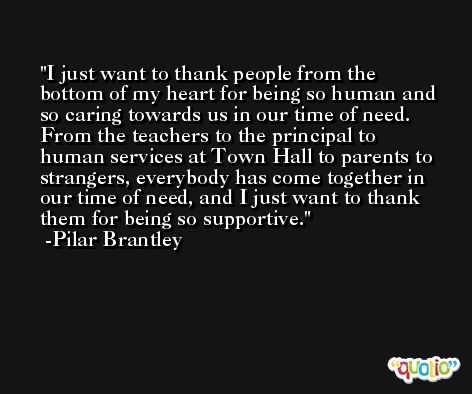 I just want to thank people from the bottom of my heart for being so human and so caring towards us in our time of need. From the teachers to the principal to human services at Town Hall to parents to strangers, everybody has come together in our time of need, and I just want to thank them for being so supportive. -Pilar Brantley
