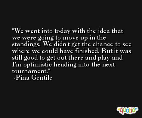 We went into today with the idea that we were going to move up in the standings. We didn't get the chance to see where we could have finished. But it was still good to get out there and play and I'm optimistic heading into the next tournament. -Pina Gentile