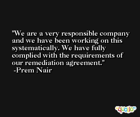 We are a very responsible company and we have been working on this systematically. We have fully complied with the requirements of our remediation agreement. -Prem Nair