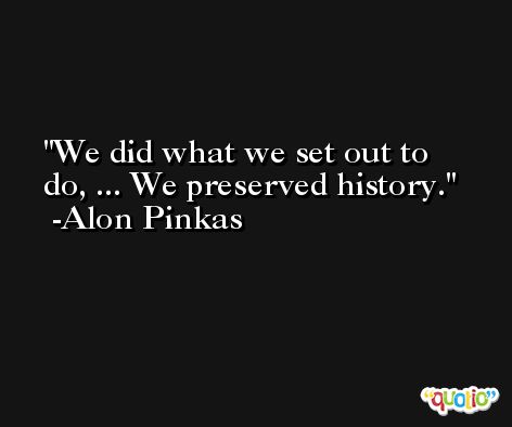 We did what we set out to do, ... We preserved history. -Alon Pinkas