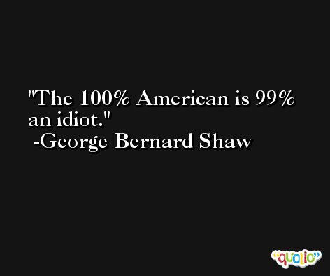 The 100% American is 99% an idiot. -George Bernard Shaw