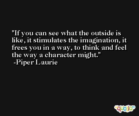 If you can see what the outside is like, it stimulates the imagination, it frees you in a way, to think and feel the way a character might. -Piper Laurie