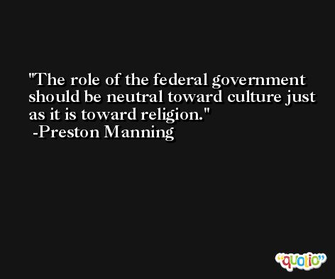 The role of the federal government should be neutral toward culture just as it is toward religion. -Preston Manning