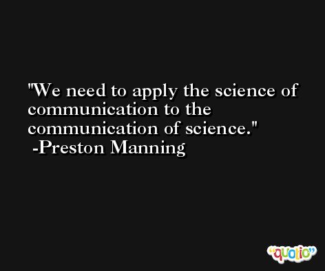 We need to apply the science of communication to the communication of science. -Preston Manning