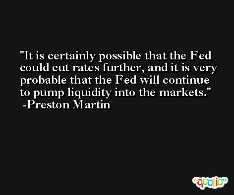 It is certainly possible that the Fed could cut rates further, and it is very probable that the Fed will continue to pump liquidity into the markets. -Preston Martin