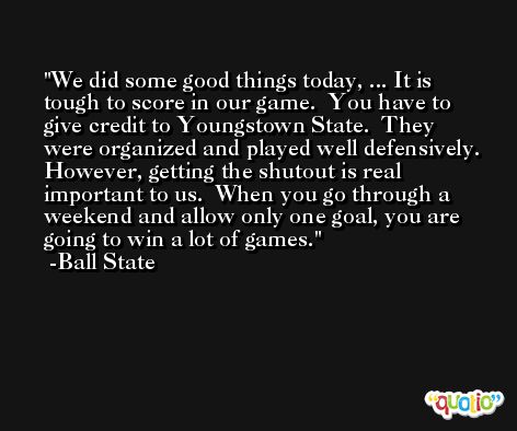 We did some good things today, ... It is tough to score in our game.  You have to give credit to Youngstown State.  They were organized and played well defensively.  However, getting the shutout is real important to us.  When you go through a weekend and allow only one goal, you are going to win a lot of games. -Ball State