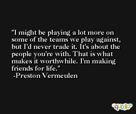 I might be playing a lot more on some of the teams we play against, but I'd never trade it. It's about the people you're with. That is what makes it worthwhile. I'm making friends for life. -Preston Vermeulen