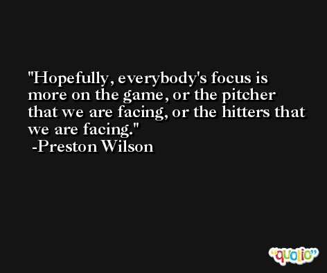 Hopefully, everybody's focus is more on the game, or the pitcher that we are facing, or the hitters that we are facing. -Preston Wilson