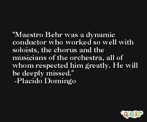 Maestro Behr was a dynamic conductor who worked so well with soloists, the chorus and the musicians of the orchestra, all of whom respected him greatly. He will be deeply missed. -Placido Domingo