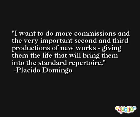 I want to do more commissions and the very important second and third productions of new works - giving them the life that will bring them into the standard repertoire. -Placido Domingo