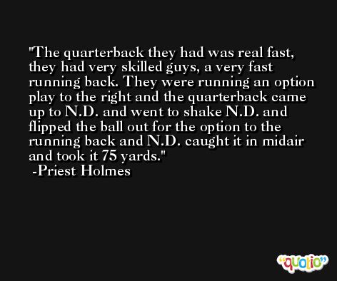 The quarterback they had was real fast, they had very skilled guys, a very fast running back. They were running an option play to the right and the quarterback came up to N.D. and went to shake N.D. and flipped the ball out for the option to the running back and N.D. caught it in midair and took it 75 yards. -Priest Holmes