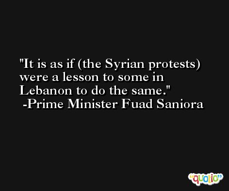 It is as if (the Syrian protests) were a lesson to some in Lebanon to do the same. -Prime Minister Fuad Saniora