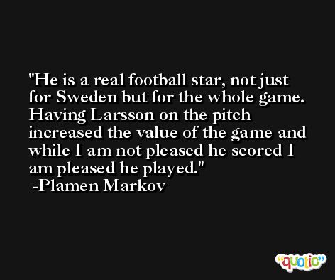 He is a real football star, not just for Sweden but for the whole game. Having Larsson on the pitch increased the value of the game and while I am not pleased he scored I am pleased he played. -Plamen Markov