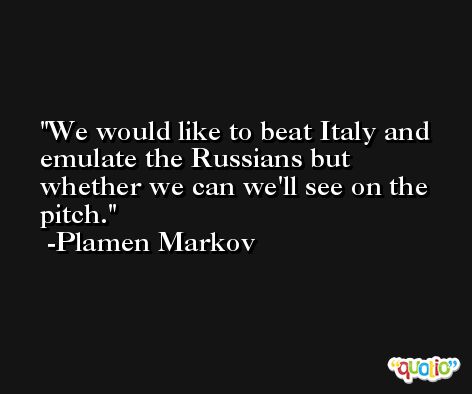 We would like to beat Italy and emulate the Russians but whether we can we'll see on the pitch. -Plamen Markov