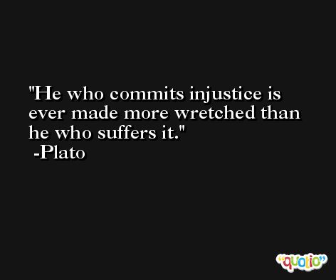He who commits injustice is ever made more wretched than he who suffers it. -Plato