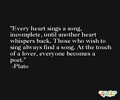 Every heart sings a song, incomplete, until another heart whispers back. Those who wish to sing always find a song. At the touch of a lover, everyone becomes a poet. -Plato