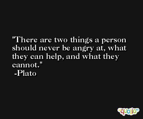 There are two things a person should never be angry at, what they can help, and what they cannot. -Plato