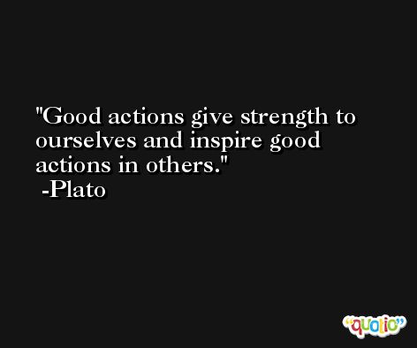 Good actions give strength to ourselves and inspire good actions in others. -Plato