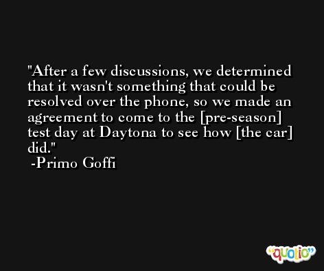 After a few discussions, we determined that it wasn't something that could be resolved over the phone, so we made an agreement to come to the [pre-season] test day at Daytona to see how [the car] did. -Primo Goffi
