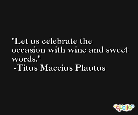 Let us celebrate the occasion with wine and sweet words. -Titus Maccius Plautus
