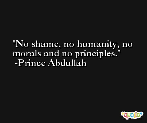 No shame, no humanity, no morals and no principles. -Prince Abdullah