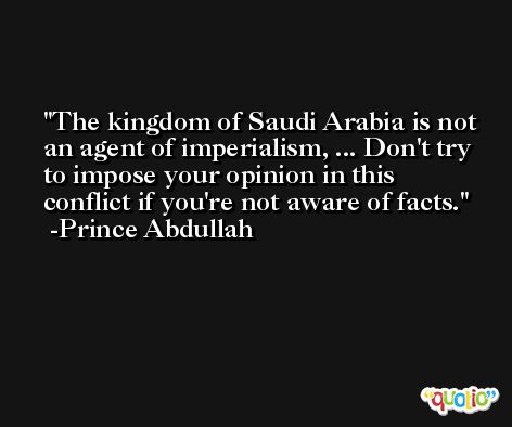 The kingdom of Saudi Arabia is not an agent of imperialism, ... Don't try to impose your opinion in this conflict if you're not aware of facts. -Prince Abdullah