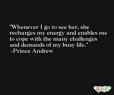 Whenever I go to see her, she recharges my energy and enables me to cope with the many challenges and demands of my busy life. -Prince Andrew
