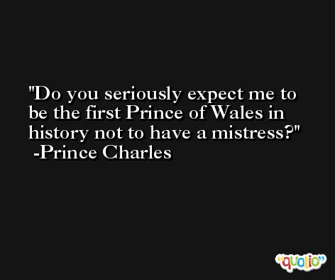 Do you seriously expect me to be the first Prince of Wales in history not to have a mistress? -Prince Charles