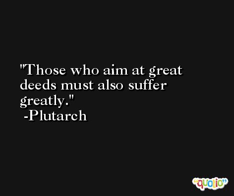 Those who aim at great deeds must also suffer greatly. -Plutarch