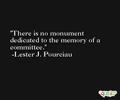 There is no monument dedicated to the memory of a committee. -Lester J. Pourciau