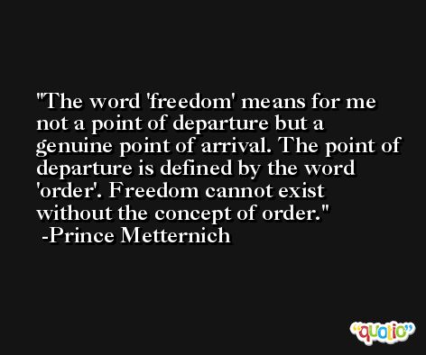 The word 'freedom' means for me not a point of departure but a genuine point of arrival. The point of departure is defined by the word 'order'. Freedom cannot exist without the concept of order. -Prince Metternich