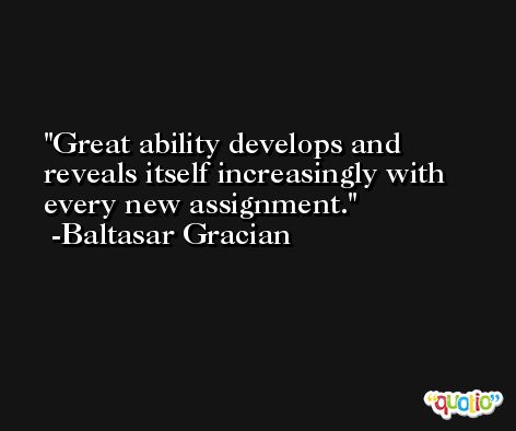 Great ability develops and reveals itself increasingly with every new assignment. -Baltasar Gracian