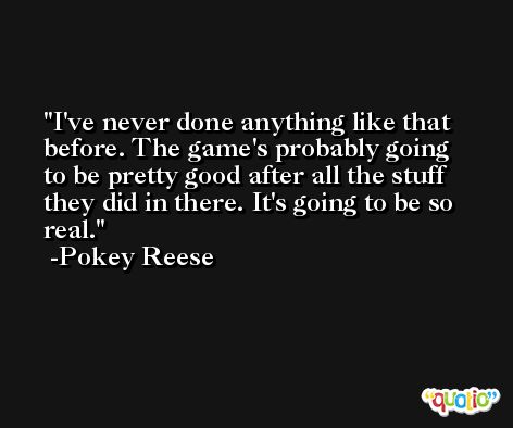 I've never done anything like that before. The game's probably going to be pretty good after all the stuff they did in there. It's going to be so real. -Pokey Reese