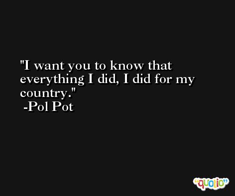 I want you to know that everything I did, I did for my country. -Pol Pot