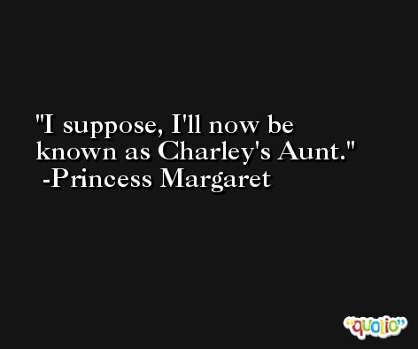 I suppose, I'll now be known as Charley's Aunt. -Princess Margaret